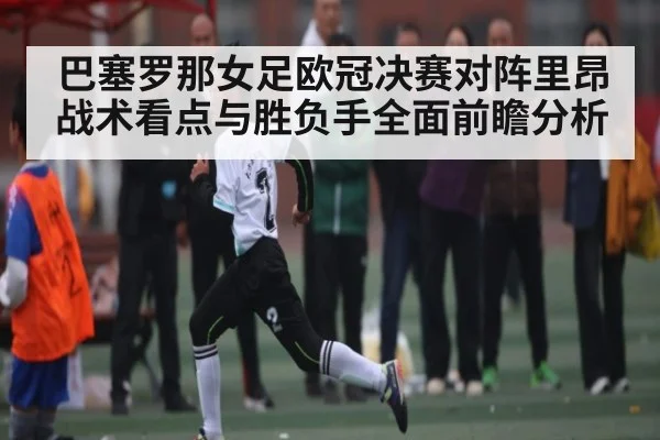 巴塞罗那女足欧冠决赛对阵里昂 战术看点与胜负手全面前瞻分析