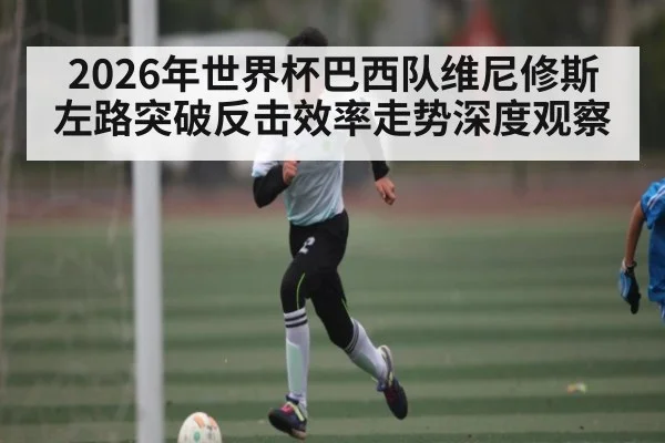 2026年世界杯巴西队维尼修斯左路突破反击效率走势深度观察