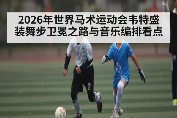 2026年世界马术运动会韦特盛装舞步卫冕之路与音乐编排看点